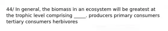 44/ In general, the biomass in an ecosystem will be greatest at the trophic level comprising _____. producers primary consumers tertiary consumers herbivores