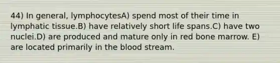 44) In general, lymphocytesA) spend most of their time in lymphatic tissue.B) have relatively short life spans.C) have two nuclei.D) are produced and mature only in red bone marrow. E) are located primarily in <a href='https://www.questionai.com/knowledge/k7oXMfj7lk-the-blood' class='anchor-knowledge'>the blood</a> stream.