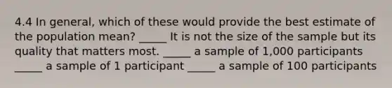 4.4 In general, which of these would provide the best estimate of the population mean? _____ It is not the size of the sample but its quality that matters most. _____ a sample of 1,000 participants _____ a sample of 1 participant _____ a sample of 100 participants