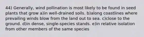 44) Generally, wind pollination is most likely to be found in seed plants that grow a)in well-drained soils. b)along coastlines where prevailing winds blow from the land out to sea. c)close to the ground. d)in dense, single-species stands. e)in relative isolation from other members of the same species