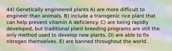 44) Genetically engineered plants A) are more difficult to engineer than animals. B) include a transgenic rice plant that can help prevent vitamin A deficiency. C) are being rapidly developed, but traditional plant breeding programs are still the only method used to develop new plants. D) are able to fix nitrogen themselves. E) are banned throughout the world.