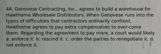 44. Genovese Contracting, Inc., agrees to build a warehouse for Hawthorne Wholesale Distributors. When Genovese runs into the types of difficulties that contractors ordinarily confront, Hawthorne agrees to pay extra compensation to over-come them. Regarding the agreement to pay more, a court would likely​ a. ​enforce it. b. ​rescind it. c. ​order the parties to renegotiate it. d. not enforce it.​