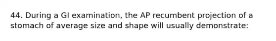 44. During a GI examination, the AP recumbent projection of a stomach of average size and shape will usually demonstrate: