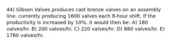 44) Gibson Valves produces cast bronze valves on an assembly line, currently producing 1600 valves each 8-hour shift. If the productivity is increased by 10%, it would then be: A) 180 valves/hr. B) 200 valves/hr. C) 220 valves/hr. D) 880 valves/hr. E) 1760 valves/hr.