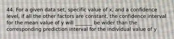 44. For a given data set, specific value of x, and a confidence level, if all the other factors are constant, the confidence interval for the mean value of y will _______ be wider than the corresponding prediction interval for the individual value of y