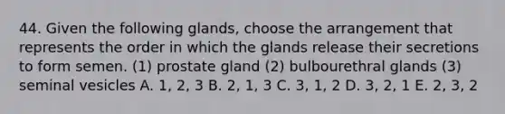 44. Given the following glands, choose the arrangement that represents the order in which the glands release their secretions to form semen. (1) prostate gland (2) bulbourethral glands (3) seminal vesicles A. 1, 2, 3 B. 2, 1, 3 C. 3, 1, 2 D. 3, 2, 1 E. 2, 3, 2