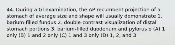 44. During a Gl examination, the AP recumbent projection of a stomach of average size and shape will usually demonstrate 1. barium-filled fundus 2. double-contrast visualization of distal stomach portions 3. barium-filled duodenum and pylorus o (A) 1 only (B) 1 and 2 only (C) 1 and 3 only (D) 1, 2, and 3