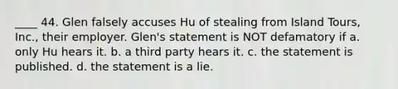 ____ 44. Glen falsely accuses Hu of stealing from Island Tours, Inc., their employer. Glen's statement is NOT defamatory if a. only Hu hears it. b. a third party hears it. c. the statement is published. d. the statement is a lie.