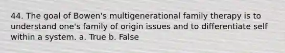 44. The goal of Bowen's multigenerational family therapy is to understand one's family of origin issues and to differentiate self within a system. a. True b. False