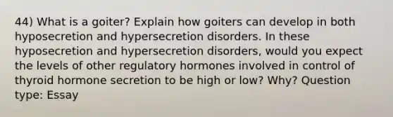 44) What is a goiter? Explain how goiters can develop in both hyposecretion and hypersecretion disorders. In these hyposecretion and hypersecretion disorders, would you expect the levels of other regulatory hormones involved in control of thyroid hormone secretion to be high or low? Why? Question type: Essay