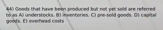 44) Goods that have been produced but not yet sold are referred to as A) understocks. B) inventories. C) pre-sold goods. D) capital goods. E) overhead costs