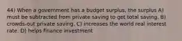 44) When a government has a budget surplus, the surplus A) must be subtracted from private saving to get total saving. B) crowds-out private saving. C) increases the world real interest rate. D) helps finance investment