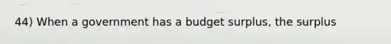 44) When a government has a budget surplus, the surplus