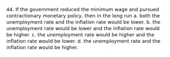 44. If the government reduced the minimum wage and pursued contractionary monetary policy, then in the long run a. both the unemployment rate and the inflation rate would be lower. b. the unemployment rate would be lower and the inflation rate would be higher. c. the unemployment rate would be higher and the inflation rate would be lower. d. the unemployment rate and the inflation rate would be higher.