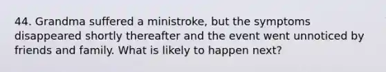 44. Grandma suffered a ministroke, but the symptoms disappeared shortly thereafter and the event went unnoticed by friends and family. What is likely to happen next?