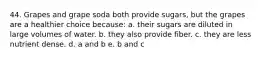 44. Grapes and grape soda both provide sugars, but the grapes are a healthier choice because: a. their sugars are diluted in large volumes of water. b. they also provide fiber. c. they are less nutrient dense. d. a and b e. b and c