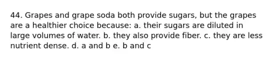 44. Grapes and grape soda both provide sugars, but the grapes are a healthier choice because: a. their sugars are diluted in large volumes of water. b. they also provide fiber. c. they are less nutrient dense. d. a and b e. b and c