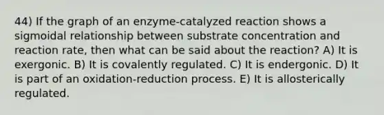 44) If the graph of an enzyme-catalyzed reaction shows a sigmoidal relationship between substrate concentration and reaction rate, then what can be said about the reaction? A) It is exergonic. B) It is covalently regulated. C) It is endergonic. D) It is part of an oxidation-reduction process. E) It is allosterically regulated.