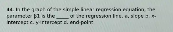 44. In the graph of the simple linear regression equation, the parameter β1 is the _____ of the regression line. a. slope b. x-intercept c. y-intercept d. end-point