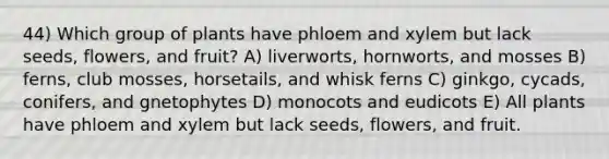 44) Which group of plants have phloem and xylem but lack seeds, flowers, and fruit? A) liverworts, hornworts, and mosses B) ferns, club mosses, horsetails, and whisk ferns C) ginkgo, cycads, conifers, and gnetophytes D) monocots and eudicots E) All plants have phloem and xylem but lack seeds, flowers, and fruit.