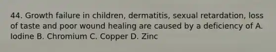 44. Growth failure in children, dermatitis, sexual retardation, loss of taste and poor wound healing are caused by a deficiency of A. Iodine B. Chromium C. Copper D. Zinc