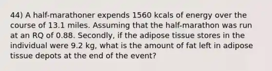 44) A half-marathoner expends 1560 kcals of energy over the course of 13.1 miles. Assuming that the half-marathon was run at an RQ of 0.88. Secondly, if the adipose tissue stores in the individual were 9.2 kg, what is the amount of fat left in adipose tissue depots at the end of the event?