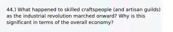 44.) What happened to skilled craftspeople (and artisan guilds) as the industrial revolution marched onward? Why is this significant in terms of the overall economy?