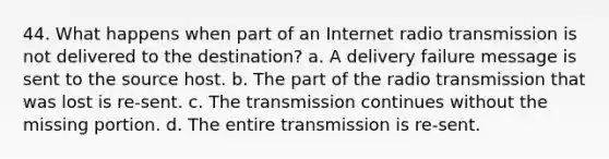 44. What happens when part of an Internet radio transmission is not delivered to the destination? a. A delivery failure message is sent to the source host. b. The part of the radio transmission that was lost is re-sent. c. The transmission continues without the missing portion. d. The entire transmission is re-sent.