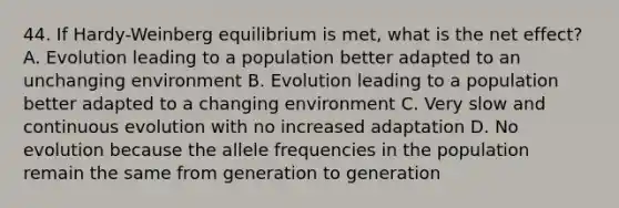 44. If Hardy-Weinberg equilibrium is met, what is the net effect? A. Evolution leading to a population better adapted to an unchanging environment B. Evolution leading to a population better adapted to a changing environment C. Very slow and continuous evolution with no increased adaptation D. No evolution because the allele frequencies in the population remain the same from generation to generation