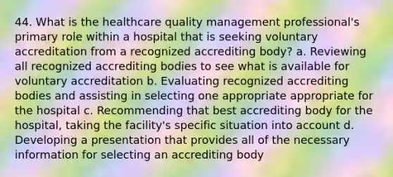 44. What is the healthcare quality management professional's primary role within a hospital that is seeking voluntary accreditation from a recognized accrediting body? a. Reviewing all recognized accrediting bodies to see what is available for voluntary accreditation b. Evaluating recognized accrediting bodies and assisting in selecting one appropriate appropriate for the hospital c. Recommending that best accrediting body for the hospital, taking the facility's specific situation into account d. Developing a presentation that provides all of the necessary information for selecting an accrediting body