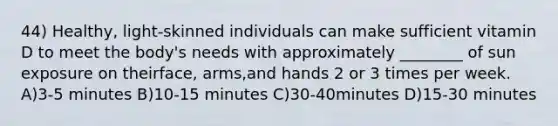 44) Healthy, light-skinned individuals can make sufficient vitamin D to meet the body's needs with approximately ________ of sun exposure on theirface, arms,and hands 2 or 3 times per week. A)3-5 minutes B)10-15 minutes C)30-40minutes D)15-30 minutes