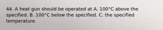 44. A heat gun should be operated at A. 100°C above the specified. B. 100°C below the specified. C. the specified temperature.