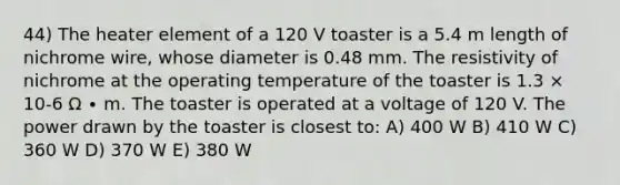 44) The heater element of a 120 V toaster is a 5.4 m length of nichrome wire, whose diameter is 0.48 mm. The resistivity of nichrome at the operating temperature of the toaster is 1.3 × 10-6 Ω ∙ m. The toaster is operated at a voltage of 120 V. The power drawn by the toaster is closest to: A) 400 W B) 410 W C) 360 W D) 370 W E) 380 W