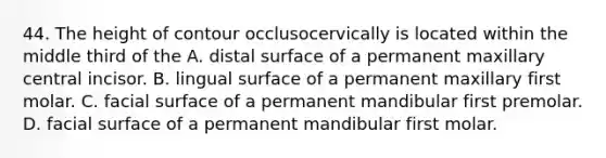 44. The height of contour occlusocervically is located within the middle third of the A. distal surface of a permanent maxillary central incisor. B. lingual surface of a permanent maxillary first molar. C. facial surface of a permanent mandibular first premolar. D. facial surface of a permanent mandibular first molar.