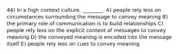 44) In a high context culture, ________. A) people rely less on circumstances surrounding the message to convey meaning B) the primary role of communication is to build relationships C) people rely less on the explicit content of messages to convey meaning D) the conveyed meaning is encoded into the message itself E) people rely less on cues to convey meaning