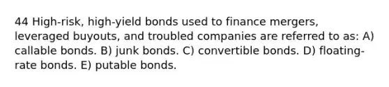 44 High-risk, high-yield bonds used to finance mergers, leveraged buyouts, and troubled companies are referred to as: A) callable bonds. B) junk bonds. C) convertible bonds. D) floating-rate bonds. E) putable bonds.