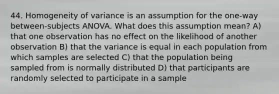 44. Homogeneity of variance is an assumption for the one-way between-subjects ANOVA. What does this assumption mean? A) that one observation has no effect on the likelihood of another observation B) that the variance is equal in each population from which samples are selected C) that the population being sampled from is normally distributed D) that participants are randomly selected to participate in a sample