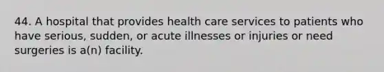 44. A hospital that provides health care services to patients who have serious, sudden, or acute illnesses or injuries or need surgeries is a(n) facility.