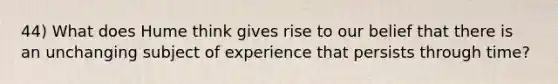 44) What does Hume think gives rise to our belief that there is an unchanging subject of experience that persists through time?