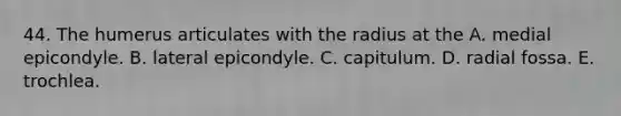 44. The humerus articulates with the radius at the A. medial epicondyle. B. lateral epicondyle. C. capitulum. D. radial fossa. E. trochlea.