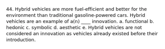 44. Hybrid vehicles are more fuel-efficient and better for the environment than traditional gasoline-powered cars. Hybrid vehicles are an example of a(n) ____ innovation. a. functional b. hedonic c. symbolic d. aesthetic e. Hybrid vehicles are not considered an innovation as vehicles already existed before their introduction.