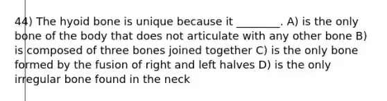 44) The hyoid bone is unique because it ________. A) is the only bone of the body that does not articulate with any other bone B) is composed of three bones joined together C) is the only bone formed by the fusion of right and left halves D) is the only irregular bone found in the neck