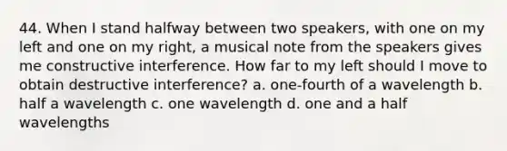 44. When I stand halfway between two speakers, with one on my left and one on my right, a musical note from the speakers gives me constructive interference. How far to my left should I move to obtain destructive interference? a. one-fourth of a wavelength b. half a wavelength c. one wavelength d. one and a half wavelengths