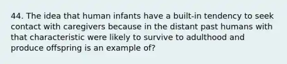 44. The idea that human infants have a built-in tendency to seek contact with caregivers because in the distant past humans with that characteristic were likely to survive to adulthood and produce offspring is an example of?