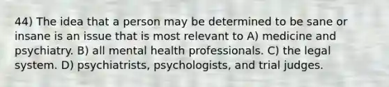 44) The idea that a person may be determined to be sane or insane is an issue that is most relevant to A) medicine and psychiatry. B) all mental health professionals. C) the legal system. D) psychiatrists, psychologists, and trial judges.