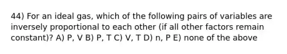 44) For an ideal gas, which of the following pairs of variables are inversely proportional to each other (if all other factors remain constant)? A) P, V B) P, T C) V, T D) n, P E) none of the above