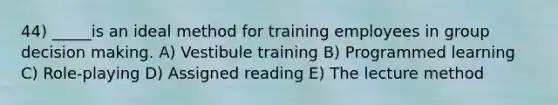 44) _____is an ideal method for training employees in group decision making. A) Vestibule training B) Programmed learning C) Role-playing D) Assigned reading E) The lecture method