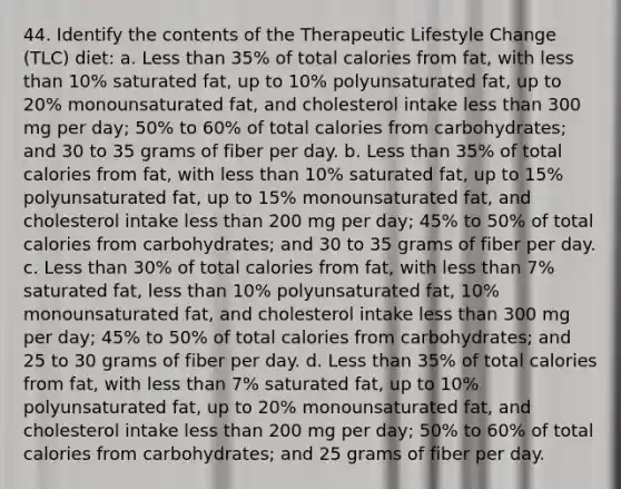 44. Identify the contents of the Therapeutic Lifestyle Change (TLC) diet: a. Less than 35% of total calories from fat, with less than 10% saturated fat, up to 10% polyunsaturated fat, up to 20% monounsaturated fat, and cholesterol intake less than 300 mg per day; 50% to 60% of total calories from carbohydrates; and 30 to 35 grams of fiber per day. b. Less than 35% of total calories from fat, with less than 10% saturated fat, up to 15% polyunsaturated fat, up to 15% monounsaturated fat, and cholesterol intake less than 200 mg per day; 45% to 50% of total calories from carbohydrates; and 30 to 35 grams of fiber per day. c. Less than 30% of total calories from fat, with less than 7% saturated fat, less than 10% polyunsaturated fat, 10% monounsaturated fat, and cholesterol intake less than 300 mg per day; 45% to 50% of total calories from carbohydrates; and 25 to 30 grams of fiber per day. d. Less than 35% of total calories from fat, with less than 7% saturated fat, up to 10% polyunsaturated fat, up to 20% monounsaturated fat, and cholesterol intake less than 200 mg per day; 50% to 60% of total calories from carbohydrates; and 25 grams of fiber per day.