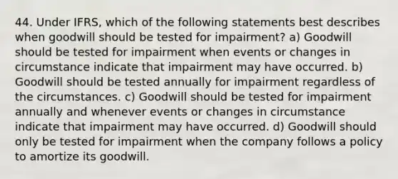 44. Under IFRS, which of the following statements best describes when goodwill should be tested for impairment? a) Goodwill should be tested for impairment when events or changes in circumstance indicate that impairment may have occurred. b) Goodwill should be tested annually for impairment regardless of the circumstances. c) Goodwill should be tested for impairment annually and whenever events or changes in circumstance indicate that impairment may have occurred. d) Goodwill should only be tested for impairment when the company follows a policy to amortize its goodwill.