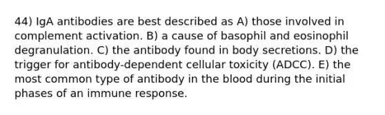 44) IgA antibodies are best described as A) those involved in complement activation. B) a cause of basophil and eosinophil degranulation. C) the antibody found in body secretions. D) the trigger for antibody-dependent cellular toxicity (ADCC). E) the most common type of antibody in the blood during the initial phases of an immune response.